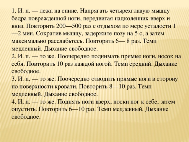 1. И. п. — лежа на спине. Напрягать четырехглавую мышцу бедра поврежденной ноги, передвигая надколенник вверх и вниз. Повторить 200—500 раз с отдыхом по мере усталости 1—2 мин. Сократив мышцу, задержите позу на 5 с, а затем максимально расслабьтесь. Повторить 6— 8 раз. Темп медленный. Дыхание свободное.  2. И. п. — то же. Поочередно поднимать прямые ноги, носок на себя. Повторить 10 раз каждой ногой. Темп средний. Дыхание свободное.  3. И. п. — то же. Поочередно отводить прямые ноги в сторону по поверхности кровати. Повторить 8—10 раз. Темп медленный. Дыхание свободное.  4. И, п. — то же. Поднять ноги вверх, носки ног к себе, затем опустить. Повторить 6—10 раз. Темп медленный. Дыхание свободное.