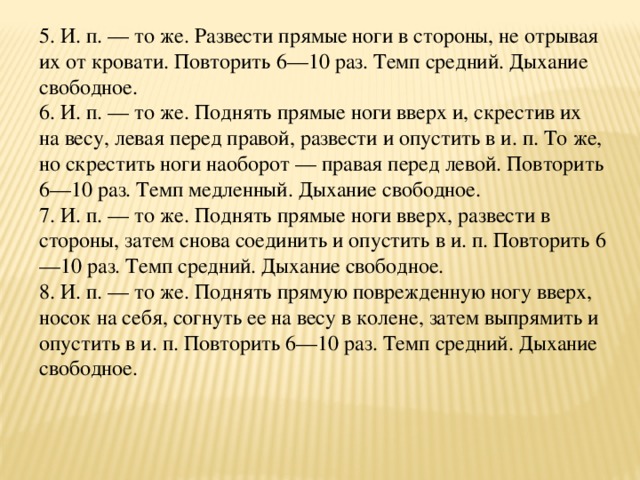 5. И. п. — то же. Развести прямые ноги в стороны, не отрывая их от кровати. Повторить 6—10 раз. Темп средний. Дыхание свободное.  6. И. п. — то же. Поднять прямые ноги вверх и, скрестив их на весу, левая перед правой, развести и опустить в и. п. То же, но скрестить ноги наоборот — правая перед левой. Повторить 6—10 раз. Темп медленный. Дыхание свободное.  7. И. п. — то же. Поднять прямые ноги вверх, развести в стороны, затем снова соединить и опустить в и. п. Повторить 6—10 раз. Темп средний. Дыхание свободное.  8. И. п. — то же. Поднять прямую поврежденную ногу вверх, носок на себя, согнуть ее на весу в колене, затем выпрямить и опустить в и. п. Повторить 6—10 раз. Темп средний. Дыхание свободное.