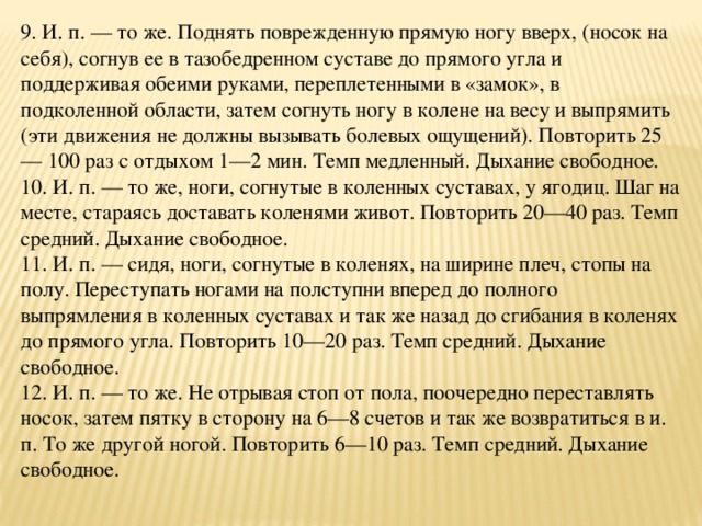 9. И. п. — то же. Поднять поврежденную прямую ногу вверх, (носок на себя), согнув ее в тазобедренном суставе до прямого угла и поддерживая обеими руками, переплетенными в «замок», в подколенной области, затем согнуть ногу в колене на весу и выпрямить (эти движения не должны вызывать болевых ощущений). Повторить 25— 100 раз с отдыхом 1—2 мин. Темп медленный. Дыхание свободное.  10. И. п. — то же, ноги, согнутые в коленных суставах, у ягодиц. Шаг на месте, стараясь доставать коленями живот. Повторить 20—40 раз. Темп средний. Дыхание свободное.  11. И. п. — сидя, ноги, согнутые в коленях, на ширине плеч, стопы на полу. Переступать ногами на полступни вперед до полного выпрямления в коленных суставах и так же назад до сгибания в коленях до прямого угла. Повторить 10—20 раз. Темп средний. Дыхание свободное.  12. И. п. — то же. Не отрывая стоп от пола, поочередно переставлять носок, затем пятку в сторону на 6—8 счетов и так же возвратиться в и. п. То же другой ногой. Повторить 6—10 раз. Темп средний. Дыхание свободное.