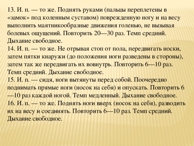 13. И. п. — то же. Поднять руками (пальцы переплетены в «замок» под коленным суставом) поврежденную ногу и на весу выполнить маятникообразные движения голенью, не вызывая болевых ощущений. Повторить 20—30 раз. Темп средний. Дыхание свободное.  14. И. п. — то же. Не отрывая стоп от пола, передвигать носки, затем пятки кнаружи (до положения ноги разведены в стороны), затем так же передвигать их вовнутрь. Повторить 6—10 раз. Темп средний. Дыхание свободное.  15. И. п. — сидя, ноги вытянуты перед собой. Поочередно поднимать прямые ноги (носок на себя) и опускать. Повторить 6—10 раз каждой ногой. Темп медленный. Дыхание свободное.  16. И. п. — то же. Поднять ноги вверх (носок на себя), разводить их на весу и соединять. Повторить 6—10 раз. Темп средний. Дыхание свободное.