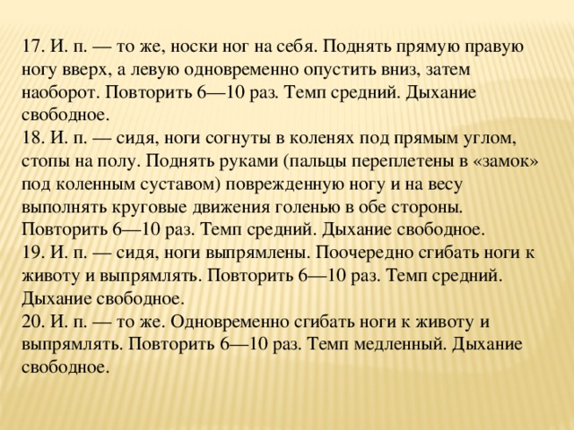 17. И. п. — то же, носки ног на себя. Поднять прямую правую ногу вверх, а левую одновременно опустить вниз, затем наоборот. Повторить 6—10 раз. Темп средний. Дыхание свободное.  18. И. п. — сидя, ноги согнуты в коленях под прямым углом, стопы на полу. Поднять руками (пальцы переплетены в «замок» под коленным суставом) поврежденную ногу и на весу выполнять круговые движения голенью в обе стороны. Повторить 6—10 раз. Темп средний. Дыхание свободное.  19. И. п. — сидя, ноги выпрямлены. Поочередно сгибать ноги к животу и выпрямлять. Повторить 6—10 раз. Темп средний. Дыхание свободное.  20. И. п. — то же. Одновременно сгибать ноги к животу и выпрямлять. Повторить 6—10 раз. Темп медленный. Дыхание свободное.