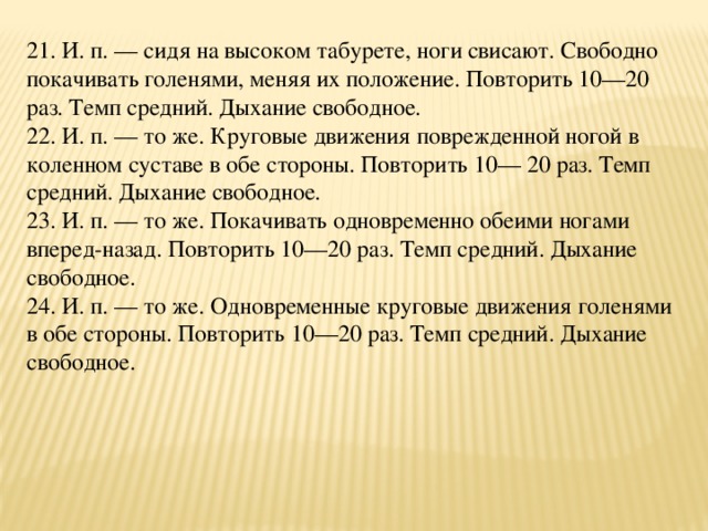 21. И. п. — сидя на высоком табурете, ноги свисают. Свободно покачивать голенями, меняя их положение. Повторить 10—20 раз. Темп средний. Дыхание свободное.  22. И. п. — то же. Круговые движения поврежденной ногой в коленном суставе в обе стороны. Повторить 10— 20 раз. Темп средний. Дыхание свободное.  23. И. п. — то же. Покачивать одновременно обеими ногами вперед-назад. Повторить 10—20 раз. Темп средний. Дыхание свободное.  24. И. п. — то же. Одновременные круговые движения голенями в обе стороны. Повторить 10—20 раз. Темп средний. Дыхание свободное.