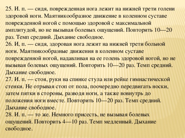 25. И. п. — сидя, поврежденная нога лежит на нижней трети голени здоровой ноги. Маятникообразное движение в коленном суставе поврежденной ногой с помощью здоровой с максимальной амплитудой, но не вызывая болевых ощущений. Повторить 10—20 раз. Темп средний. Дыхание свободное.  26. И, п. — сидя, здоровая нога лежит на нижней трети больной ноги. Маятникообразные движения в коленном суставе поврежденной ногой, надавливая на ее голень здоровой ногой, но не вызывая болевых ощущений. Повторить 10—20 раз. Темп средний. Дыхание свободное.  27. И. п. — стоя, руки на спинке стула или рейке гимнастической стенки. Не отрывая стоп от пола, поочередно передвигать носки, затем пятки в стороны, разводя ноги, а также вовнутрь до положения ноги вместе. Повторить 10—20 раз. Темп средний. Дыхание свободное.  28. И. п. — то же. Немного присесть, не вызывая болевых ощущений. Повторить 4—10 раз. Темп медленный. Дыхание свободное.