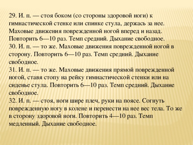 29. И. п. — стоя боком (со стороны здоровой ноги) к гимнастической стенке или спинке стула, держась за нее. Маховые движения поврежденной ногой вперед и назад. Повторить 6—10 раз. Темп средний. Дыхание свободное.  30. И. п. — то же. Маховые движения поврежденной ногой в сторону. Повторить 6—10 раз. Темп средний. Дыхание свободное.  31. И. п. — то же. Маховые движения прямой поврежденной ногой, ставя стопу на рейку гимнастической стенки или на сиденье стула. Повторить 6—10 раз. Темп средний. Дыхание свободное.  32. И. п. — стоя, ноги шире плеч, руки на поясе. Согнуть поврежденную ногу в колене и перенести на нее вес тела. То же в сторону здоровой ноги. Повторить 4—10 раз. Темп медленный. Дыхание свободное.