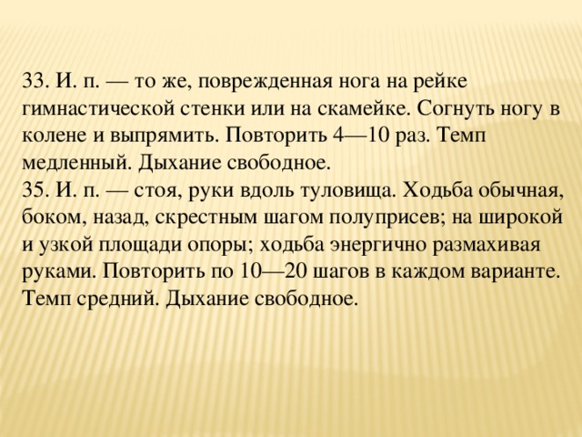 33. И. п. — то же, поврежденная нога на рейке гимнастической стенки или на скамейке. Согнуть ногу в колене и выпрямить. Повторить 4—10 раз. Темп медленный. Дыхание свободное.  35. И. п. — стоя, руки вдоль туловища. Ходьба обычная, боком, назад, скрестным шагом полуприсев; на широкой и узкой площади опоры; ходьба энергично размахивая руками. Повторить по 10—20 шагов в каждом варианте. Темп средний. Дыхание свободное.