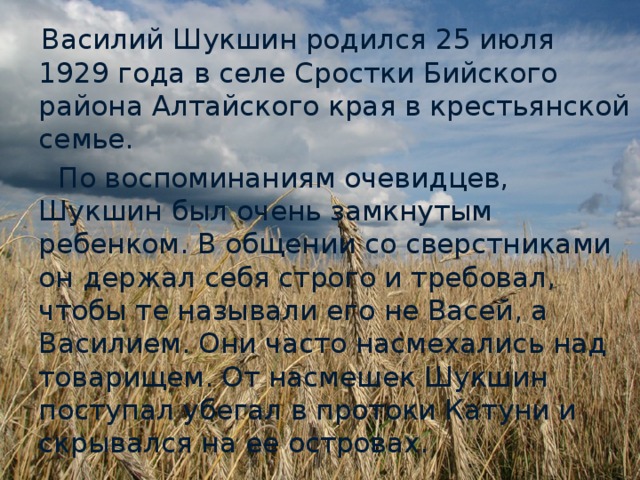 Василий Шукшин родился 25 июля 1929 года в селе Сростки Бийского района Алтайского края в крестьянской семье.  По воспоминаниям очевидцев, Шукшин был очень замкнутым ребенком. В общении со сверстниками он держал себя строго и требовал, чтобы те называли его не Васей, а Василием. Они часто насмехались над товарищем. От насмешек Шукшин поступал убегал в протоки Катуни и скрывался на ее островах.