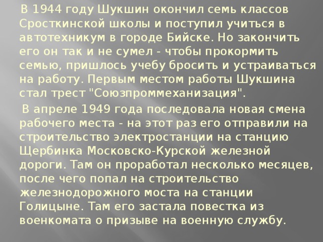 В 1944 году Шукшин окончил семь классов Сросткинской школы и поступил учиться в автотехникум в городе Бийске. Но закончить его он так и не сумел - чтобы прокормить семью, пришлось учебу бросить и устраиваться на работу. Первым местом работы Шукшина стал трест 