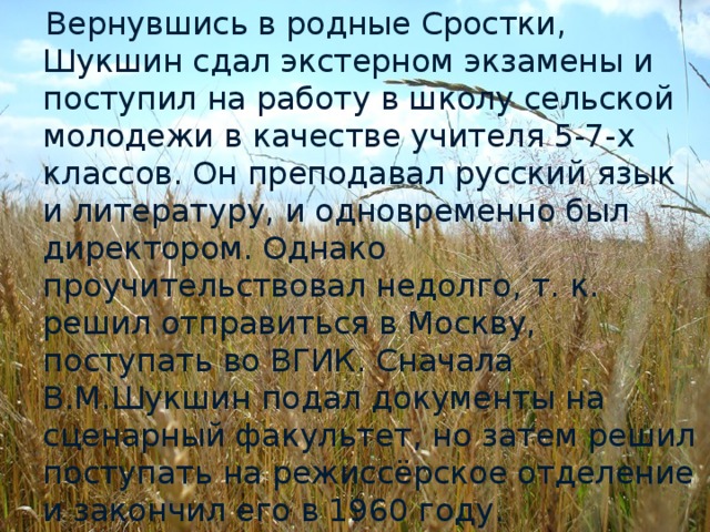 Вернувшись в родные Сростки, Шукшин сдал экстерном экзамены и поступил на работу в школу сельской молодежи в качестве учителя 5-7-х классов. Он преподавал русский язык и литературу, и одновременно был директором. Однако проучительствовал недолго, т. к. решил отправиться в Москву, поступать во ВГИК. Сначала В.М.Шукшин подал документы на сценарный факультет, но затем решил поступать на режиссёрское отделение и закончил его в 1960 году.