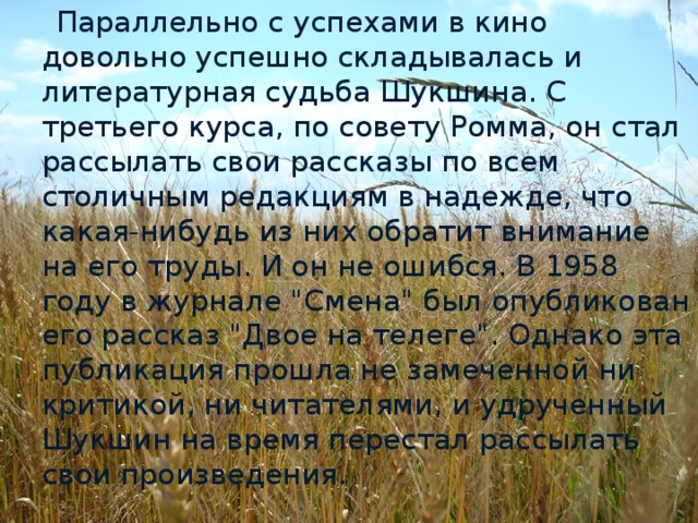 Параллельно с успехами в кино довольно успешно складывалась и литературная судьба Шукшина. С третьего курса, по совету Ромма, он стал рассылать свои рассказы по всем столичным редакциям в надежде, что какая-нибудь из них обратит внимание на его труды. И он не ошибся. В 1958 году в журнале 