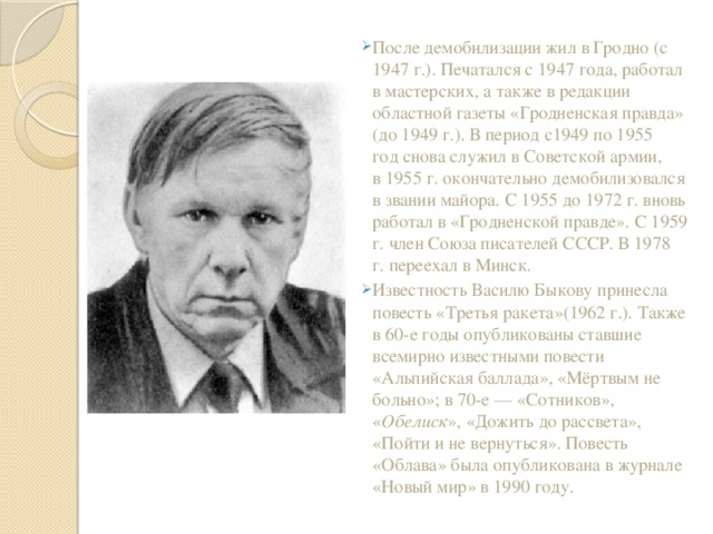 После демобилизации жил в Гродно (с 1947 г.). Печатался с 1947 года, работал в мастерских, а также в редакции областной газеты «Гродненская правда» (до 1949 г.). В период с1949 по 1955 год снова служил в Советской армии, в 1955 г. окончательно демобилизовался в звании майора. С 1955 до 1972 г. вновь работал в «Гродненской правде». С 1959 г. член Союза писателей СССР. В 1978 г. переехал в Минск. Известность Василю Быкову принесла повесть «Третья ракета»(1962 г.). Также в 60-е годы опубликованы ставшие всемирно известными повести «Альпийская баллада», «Мёртвым не больно»; в 70-е — «Сотников», « Обелиск », «Дожить до рассвета», «Пойти и не вернуться». Повесть «Облава» была опубликована в журнале «Новый мир» в 1990 году.