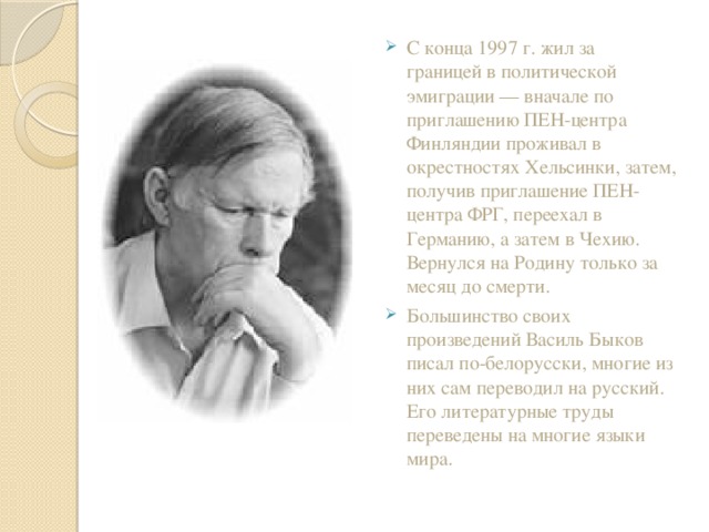 С конца 1997 г. жил за границей в политической эмиграции — вначале по приглашению ПЕН-центра Финляндии проживал в окрестностях Хельсинки, затем, получив приглашение ПЕН-центра ФРГ, переехал в Германию, а затем в Чехию. Вернулся на Родину только за месяц до смерти. Большинство своих произведений Василь Быков писал по-белорусски, многие из них сам переводил на русский. Его литературные труды переведены на многие языки мира.