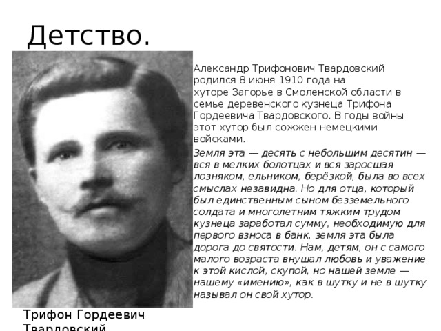 Детство. Александр Трифонович Твардовский родился 8 июня 1910 года на хуторе Загорье в Смоленской области в семье деревенского кузнеца Трифона Гордеевича Твардовского. В годы войны этот хутор был сожжен немецкими войсками. Земля эта — десять с небольшим десятин — вся в мелких болотцах и вся заросшая лозняком, ельником, берёзкой, была во всех смыслах незавидна. Но для отца, который был единственным сыном безземельного солдата и многолетним тяжким трудом кузнеца заработал сумму, необходимую для первого взноса в банк, земля эта была дорога до святости. Нам, детям, он с самого малого возраста внушал любовь и уважение к этой кислой, скупой, но нашей земле — нашему «имению», как в шутку и не в шутку называл он свой хутор. Трифон Гордеевич Твардовский