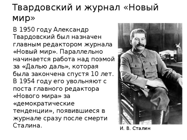 Твардовский и журнал «Новый мир» В 1950 году Александр Твардовский был назначен главным редактором журнала «Новый мир». Параллельно начинается работа над поэмой за «Далью даль», которая была закончена спустя 10 лет. В 1954 году его увольняют с поста главного редактора «Нового мира» за «демократические тенденции», появившиеся в журнале сразу после смерти Сталина. И. В. Сталин