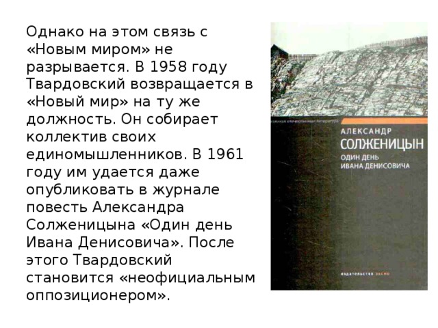 Однако на этом связь с «Новым миром» не разрывается. В 1958 году Твардовский возвращается в «Новый мир» на ту же должность. Он собирает коллектив своих единомышленников. В 1961 году им удается даже опубликовать в журнале повесть Александра Солженицына «Один день Ивана Денисовича». После этого Твардовский становится «неофициальным оппозиционером».