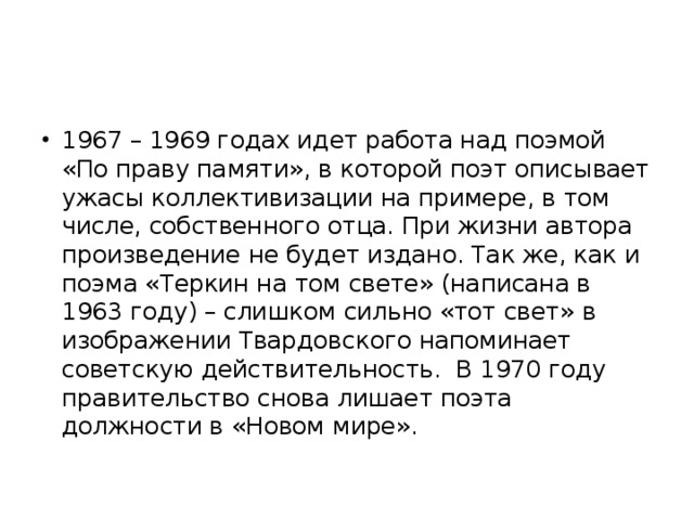 1967 – 1969 годах идет работа над поэмой «По праву памяти», в которой поэт описывает ужасы коллективизации на примере, в том числе, собственного отца. При жизни автора произведение не будет издано. Так же, как и поэма «Теркин на том свете» (написана в 1963 году) – слишком сильно «тот свет» в изображении Твардовского напоминает советскую действительность. В 1970 году правительство снова лишает поэта должности в «Новом мире».