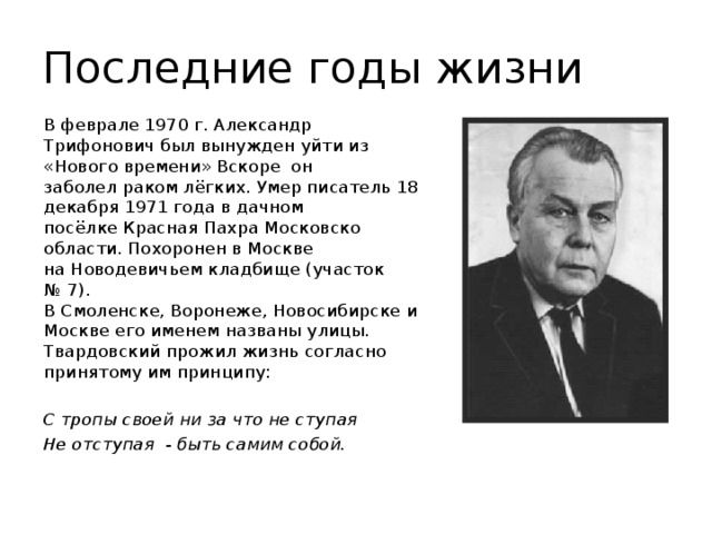 Последние годы жизни В феврале 1970 г. Александр Трифонович был вынужден уйти из «Нового времени» Вскоре  он заболел раком лёгких. Умер писатель 18 декабря 1971 года в дачном посёлке Красная Пахра Московско области. Похоронен в Москве на Новодевичьем кладбище (участок № 7). В Смоленске, Воронеже, Новосибирске и Москве его именем названы улицы. Твардовский прожил жизнь согласно принятому им принципу: С тропы своей ни за что не ступая Не отступая - быть самим собой.