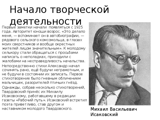 Начало творческой деятельности Первые заметки начали появляться с 1925 года. Авторитет юноши возрос. «Это делало меня, — вспоминает он в автобиографии, — рядового сельского комсомольца, в глазах моих сверстников и вообще окрестных жителей лицом значительным». К молодому селькору стали обращаться с просьбами написать о неполадках, приходили с жалобами на несправедливость начальства. Непосредственно стихи Александр начал сочинять рано, ещё будучи неграмотным, и не будучи в состоянии их записать. Первое стихотворение было гневным обличением мальчишек, разорителей птичьих гнёзд. Однажды, собрав несколько стихотворений, Твардовский принёс их Михаилу Исаковскому, работавшему в редакции газеты «Рабочий путь». Исаковский встретил поэта приветливо, став другом и наставником молодого Твардовского. Михаил Васильевич Исаковский