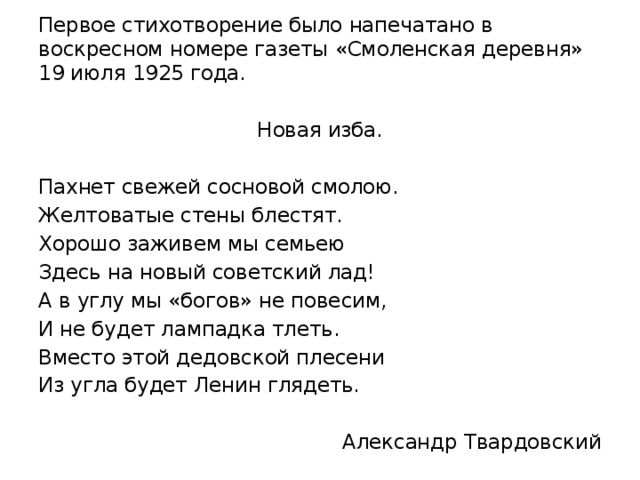 Первое стихотворение было напечатано в воскресном номере газеты «Смоленская деревня» 19 июля 1925 года. Новая изба. Пахнет свежей сосновой смолою. Желтоватые стены блестят. Хорошо заживем мы семьею Здесь на новый советский лад! А в углу мы «богов» не повесим, И не будет лампадка тлеть. Вместо этой дедовской плесени Из угла будет Ленин глядеть. Александр Твардовский