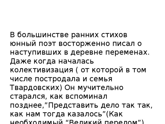 В большинстве ранних стихов юнный поэт восторженно писал о наступивших в деревне переменах. Даже когда началась колективизация ( от которой в том числе постродала и семья Твардовских) Он мучительно старался, как вспоминал позднее,”Представить дело так так, как нам тогда казалось”(Как необходимый “Великий перелом”).