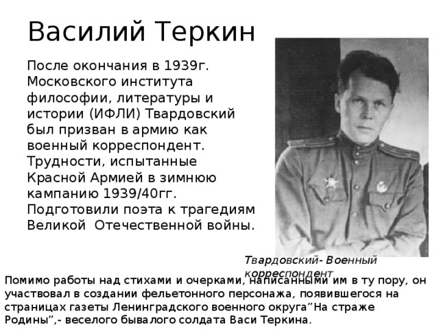 Василий Теркин После окончания в 1939г. Московского института философии, литературы и истории (ИФЛИ) Твардовский был призван в армию как военный корреспондент. Трудности, испытанные Красной Армией в зимнюю кампанию 1939/40гг. Подготовили поэта к трагедиям Великой Отечественной войны. Твардовский- Военный корреспондент Помимо работы над стихами и очерками, написанными им в ту пору, он участвовал в создании фельетонного персонажа, появившегося на страницах газеты Ленинградского военного округа”На страже Родины”,- веселого бывалого солдата Васи Теркина.