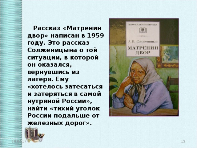 Рассказ «Матренин двор» написан в 1959 году. Это рассказ Солженицына о той ситуации, в которой он оказался, вернувшись из лагеря. Ему «хотелось затесаться и затеряться в самой нутряной России», найти «тихий уголок России подальше от железных дорог». 18.04.17