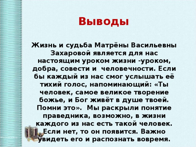 Выводы Жизнь и судьба Матрёны Васильевны Захаровой является для нас настоящим уроком жизни -уроком, добра, совести и человечности. Если бы каждый из нас смог услышать её тихий голос, напоминающий: «Ты человек, самое великое творение божье, и Бог живёт в душе твоей. Помни это». Мы раскрыли понятие праведника, возможно, в жизни каждого из нас есть такой человек. Если нет, то он появится. Важно увидеть его и распознать вовремя.