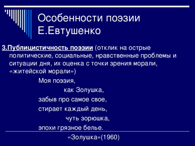 3.Публицистичность поэзии (отклик на острые политические, социальные, нравственные проблемы и ситуации дня, их оценка с точки зрения морали, «житейской морали»)  Моя поэзия,  как Золушка,  забыв про самое свое,  стирает каждый день,  чуть зорюшка,  эпохи грязное белье.  «Золушка»(1960)