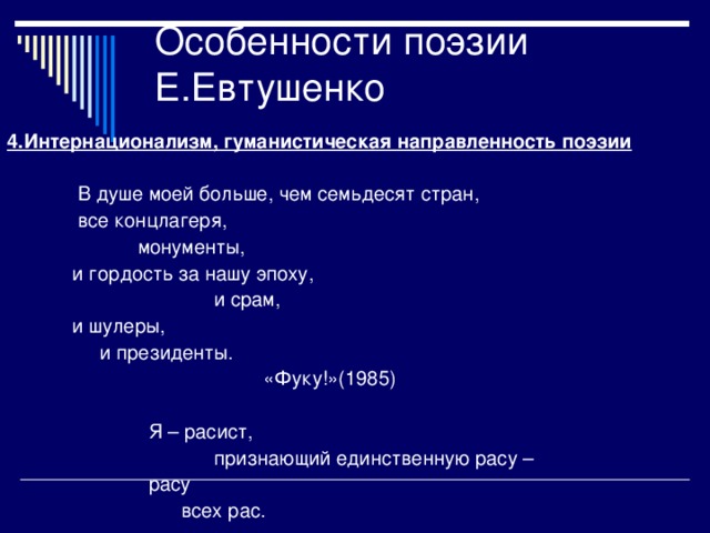 4.Интернационализм, гуманистическая направленность поэзии   В душе моей больше, чем семьдесят стран,  все концлагеря,  монументы,  и гордость за нашу эпоху,  и срам,  и шулеры,  и президенты.  «Фуку!»(1985)  Я – расист,  признающий единственную расу –  расу  всех рас.