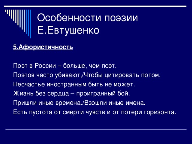 5.Афористичность  Поэт в России – больше, чем поэт. Поэтов часто убивают,/Чтобы цитировать потом. Несчастье иностранным быть не может. Жизнь без сердца – проигранный бой. Пришли иные времена./Взошли иные имена. Есть пустота от смерти чувств и от потери горизонта.