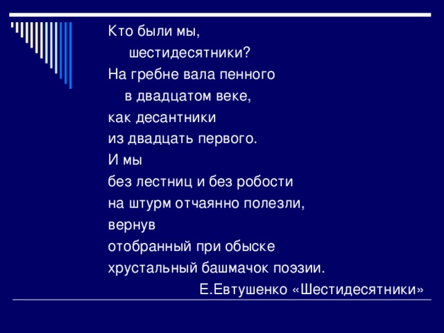 Кто были мы,  шестидесятники? На гребне вала пенного  в двадцатом веке, как десантники из двадцать первого. И мы без лестниц и без робости на штурм отчаянно полезли, вернув отобранный при обыске хрустальный башмачок поэзии.  Е.Евтушенко «Шестидесятники»