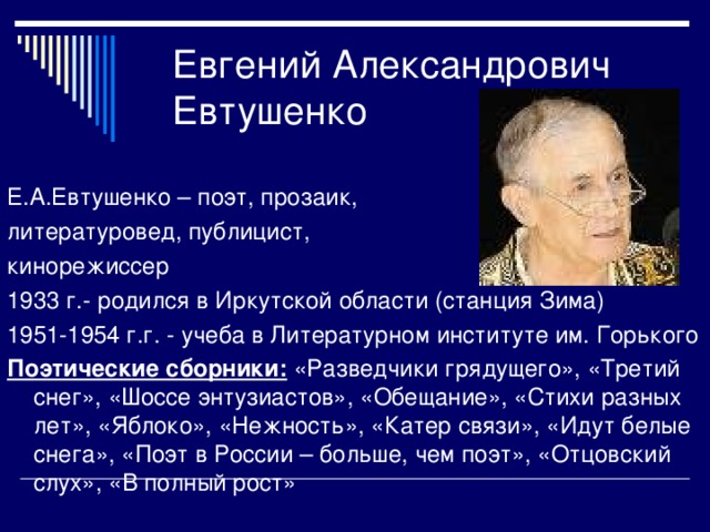 Е.А.Евтушенко – поэт, прозаик, литературовед, публицист, кинорежиссер 1933 г.- родился в Иркутской области (станция Зима) 1951-1954 г.г. - учеба в Литературном институте им. Горького Поэтические сборники: «Разведчики грядущего», «Третий снег», «Шоссе энтузиастов», «Обещание», «Стихи разных лет», «Яблоко», «Нежность», «Катер связи», «Идут белые снега», «Поэт в России – больше, чем поэт», «Отцовский слух», «В полный рост»