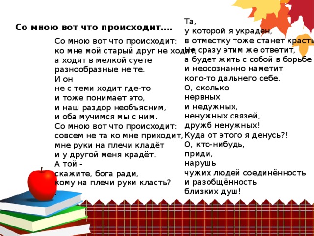 Та,  у которой я украден,  в отместку тоже станет красть Не сразу этим же ответит,  а будет жить с собой в борьбе  и неосознанно наметит  кого-то дальнего себе.  О, сколько  нервных  и недужных,  ненужных связей,  дружб ненужных!  Куда от этого я денусь?!  О, кто-нибудь,  приди,  нарушь  чужих людей соединённость  и разобщённость  близких душ! Со мною вот что происходит…. Со мною вот что происходит:  ко мне мой старый друг не ходит,  а ходят в мелкой суете  разнообразные не те.  И он  не с теми ходит где-то  и тоже понимает это,  и наш раздор необъясним,  и оба мучимся мы с ним.  Со мною вот что происходит:  совсем не та ко мне приходит,  мне руки на плечи кладёт  и у другой меня крадёт.  А той -  скажите, бога ради,  кому на плечи руки класть?  .