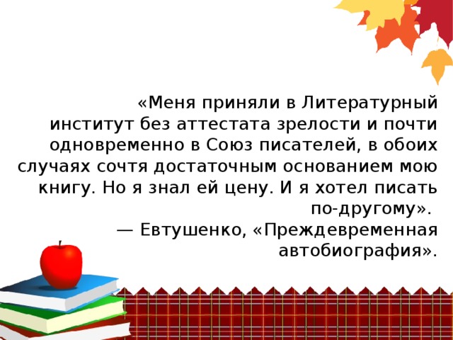 «Меня приняли в Литературный институт без аттестата зрелости и почти одновременно в Союз писателей, в обоих случаях сочтя достаточным основанием мою книгу. Но я знал ей цену. И я хотел писать по-другому». —  Евтушенко, «Преждевременная автобиография».