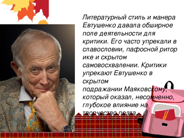 Литературный стиль и манера Евтушенко давала обширное поле деятельности для критики. Его часто упрекали в славословии, пафосной риторике и скрытом самовосхвалении. Критики упрекают Евтушенко в скрытом подражании Маяковскому, который оказал, несомненно, глубокое влияние на творчество поэта.