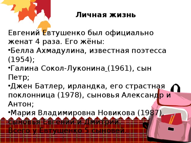 Личная жизнь Евгений Евтушенко был официально женат 4 раза. Его жёны: Белла Ахмадулина, известная поэтесса (1954); Галина Сокол-Луконина  (1961), сын Петр; Джен Батлер, ирландка, его страстная поклонница (1978), сыновья Александр и Антон; Мария Владимировна Новикова (1987), сыновья Евгений и Дмитрий. Всего у Евтушенко 5 сыновей.