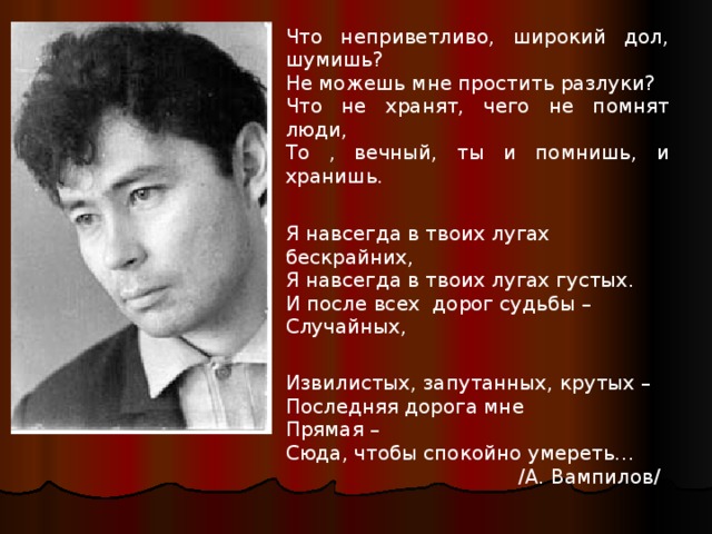 е Что неприветливо, широкий дол, шумишь? Не можешь мне простить разлуки? Что не хранят, чего не помнят люди, То , вечный, ты и помнишь, и хранишь. Я навсегда в твоих лугах бескрайних, Я навсегда в твоих лугах густых. И после всех дорог судьбы – Случайных, Извилистых, запутанных, крутых – Последняя дорога мне Прямая – Сюда, чтобы спокойно умереть…  /А. Вампилов/