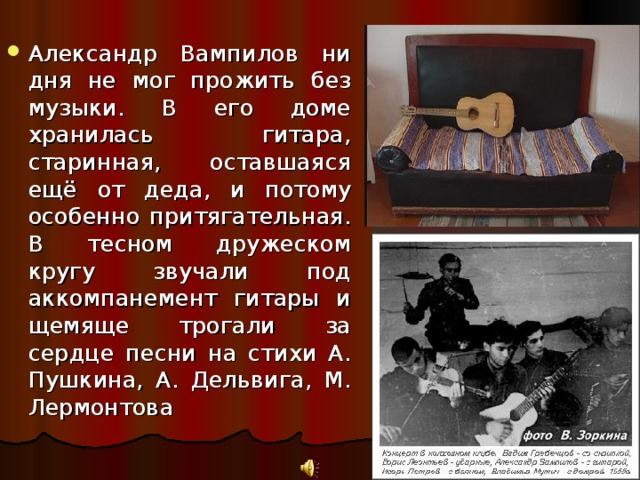 Александр Вампилов ни дня не мог прожить без музыки. В его доме хранилась гитара, старинная, оставшаяся ещё от деда, и потому особенно притягательная. В тесном дружеском кругу звучали под аккомпанемент гитары и щемяще трогали за сердце песни на стихи А. Пушкина, А. Дельвига, М. Лермонтова