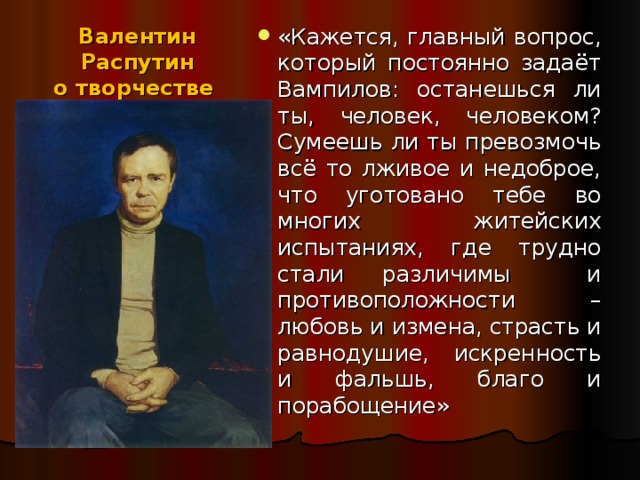 «Кажется, главный вопрос, который постоянно задаёт Вампилов: останешься ли ты, человек, человеком? Сумеешь ли ты превозмочь всё то лживое и недоброе, что уготовано тебе во многих житейских испытаниях, где трудно стали различимы и противоположности – любовь и измена, страсть и равнодушие, искренность и фальшь, благо и порабощение»