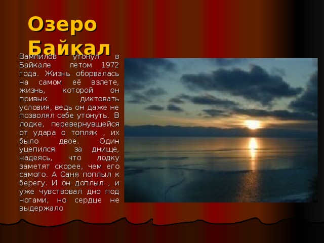 Озеро Байкал Вампилов утонул в Байкале летом 1972 года. Жизнь оборвалась на самом её взлете, жизнь, которой он привык диктовать условия, ведь он даже не позволял себе утонуть. В лодке, перевернувшейся от удара о топляк , их было двое. Один уцепился за днище, надеясь, что лодку заметят скорее, чем его самого. А Саня поплыл к берегу. И он доплыл , и уже чувствовал дно под ногами, но сердце не выдержало