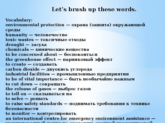 Let’s brush up these words.  Vocabulary: environmental protection — охрана (зашита) окружающей среды   humanity — человечество   toxic wastes — токсичные отходы  drought — засухa  chemicals — химические вещества  to be concerned about — беспокоиться  the greenhouse effect — парниковый эффект  to create — создавать  carbon dioxide — двуокись углерода  industrial facilities — промышленные предприятия  to be of vital importance — быть необычайно важным  to cut down — сокращать  the release of gases — выброс газов to tell on — сказываться на  to solve — решать  to raise safety standards — поднимать требования к технике безопасности  to monitor — контролировать  an international centre for emergency environment assistance — международный центр по оказанию срочной экологической помощи  to prevent — защищать, предохранять  