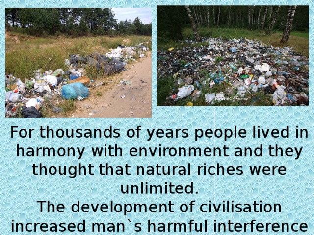 For thousands of years people lived in harmony with environment and they thought that natural riches were unlimited. The development of civilisation increased man`s harmful interference in nature.