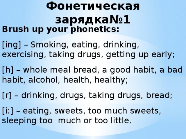 Фонетическая зарядка№1 Brush up your phonetics: [ing] – Smoking, eating, drinking, exercising, taking drugs, getting up early; [h] – whole meal bread, a good habit, a bad habit, alcohol, health, healthy; [r] – drinking, drugs, taking drugs, bread; [i:] – eating, sweets, too much sweets, sleeping toо much or too little.