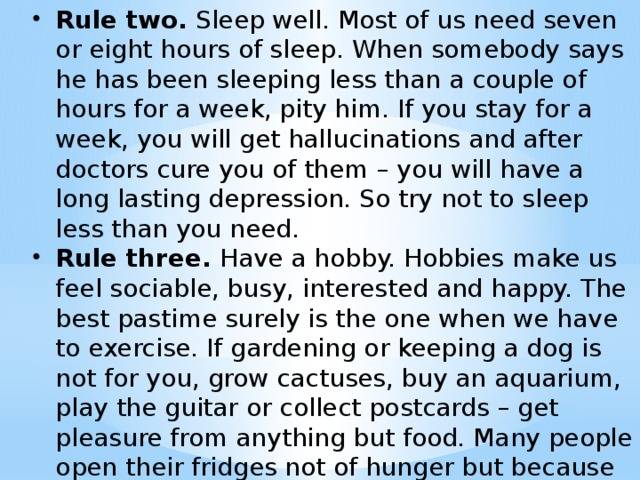 Rule two. Sleep well. Most of us need seven or eight hours of sleep. When somebody says he has been sleeping less than a couple of hours for a week, pity him. If you stay for a week, you will get hallucinations and after doctors cure you of them – you will have a long lasting depression. So try not to sleep less than you need. Rule three. Have a hobby. Hobbies make us feel sociable, busy, interested and happy. The best pastime surely is the one when we have to exercise. If gardening or keeping a dog is not for you, grow cactuses, buy an aquarium, play the guitar or collect postcards – get pleasure from anything but food. Many people open their fridges not of hunger but because they just have nothing to do! Pastime – развлечее .