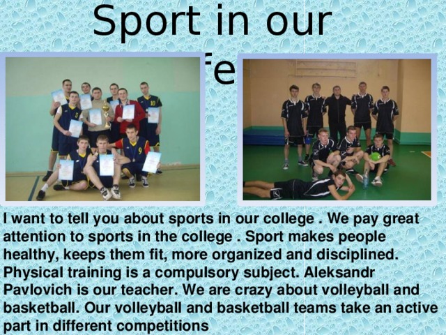 Sport in our life. I want to tell you about sports in our college . We pay great attention to sports in the college . Sport makes people healthy, keeps them fit, more organized and disciplined. Physical training is a compulsory subject. Aleksandr Pavlovich is our teacher. We are crazy about volleyball and basketball. Our volleyball and basketball teams take an active part in different competitions