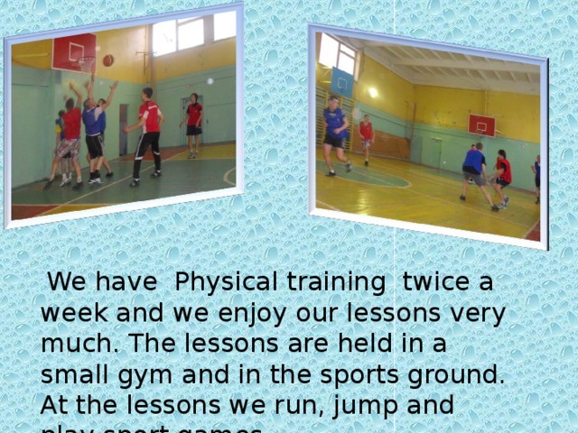 We have Physical training twice a week and we enjoy our lessons very much. The lessons are held in a small gym and in the sports ground. At the lessons we run, jump and play sport games.