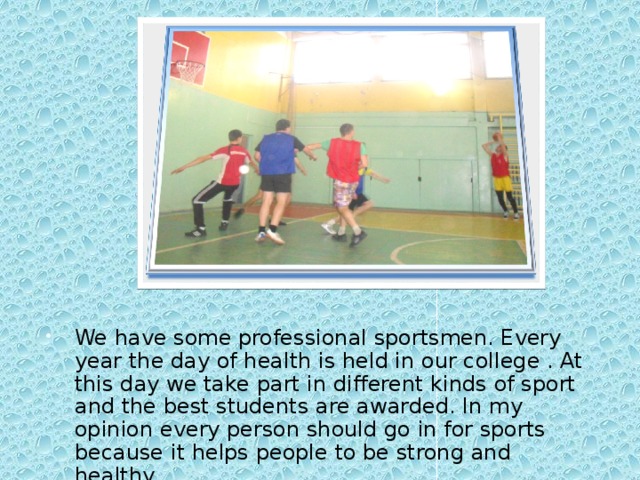 We have some professional sportsmen. Every year the day of health is held in our college . At this day we take part in different kinds of sport and the best students are awarded. In my opinion every person should go in for sports because it helps people to be strong and healthy.