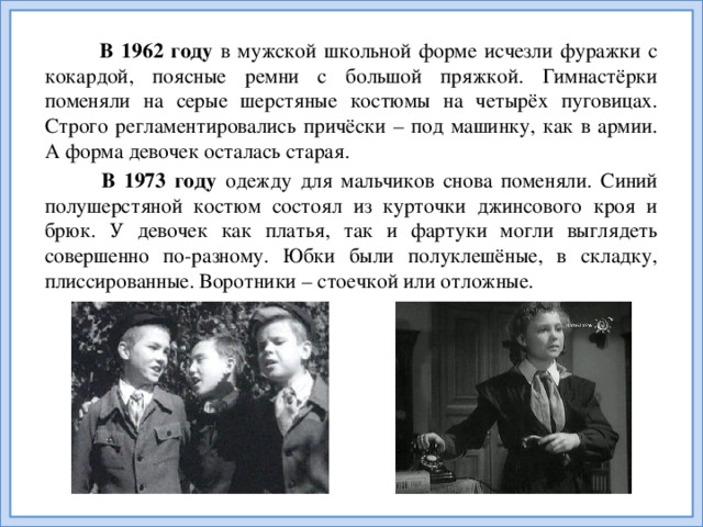 В 1962  году в мужской школьной форме исчезли фуражки с кокардой, поясные ремни с большой пряжкой. Гимнастёрки поменяли на серые шерстяные костюмы на четырёх пуговицах. Строго регламентировались причёски – под машинку, как в армии. А форма девочек осталась старая.  В 1973 году одежду для мальчиков снова поменяли. Синий полушерстяной костюм состоял из курточки джинсового кроя и брюк. У девочек как платья, так и фартуки могли выглядеть совершенно по-разному. Юбки были полуклешёные, в складку, плиссированные. Воротники – стоечкой или отложные.