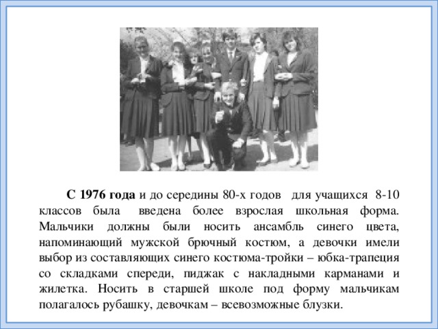 С 1976 года и до середины 80-х годов   для учащихся 8-10 классов была   введена более взрослая школьная форма. Мальчики должны были носить ансамбль синего цвета, напоминающий мужской брючный костюм, а девочки имели выбор из составляющих синего костюма-тройки – юбка-трапеция со складками спереди, пиджак с накладными карманами и жилетка. Носить в старшей школе под форму мальчикам полагалось рубашку, девочкам – всевозможные блузки.