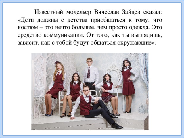 Известный модельер Вячеслав Зайцев сказал: «Дети должны с детства приобщаться к тому, что костюм – это нечто большее, чем просто одежда. Это средство коммуникации. От того, как ты выглядишь, зависит, как с тобой будут общаться окружающие».