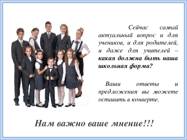 Сейчас самый актуальный вопрос и для учеников, и для родителей, и даже для учителей – какая должна быть наша школьная форма?  Ваши ответы и предложения вы можете оставить в конверте. Нам важно ваше мнение!!!